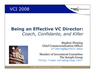 VCI 2008



Being an Effective VC Director:
    Coach, Confidante, and Killer

                                      Stephen Fleming
                         Chief Commercialization Officer
                                    <fleming@gatech.edu>

                     Member of Investment Committee
                                   The Seraph Group
                   <http://www.seraphgroup.net>

           © 2008, Georgia Institute of Technology
 