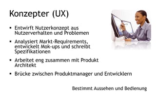 Produkt Architekt
 Entwirft eine technische Lösung
für Probleme
 Analysiert Markt-Requirements und
schreibt Spezifikationen/Stories
 Brücke zwischen Produktmanager
und Entwicklern
Reduziert großflächig Konflikte
 