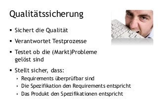 Qualitätssicherung
 Sichert die Qualität
 Verantwortet Testprozesse
 Testet ob die (Markt)Probleme
gelöst sind
 Stellt sicher, dass:
 Requirements überprüfbar sind
 Die Spezifikation den Requirements entspricht
 Das Produkt den Spezifikationen entspricht
 