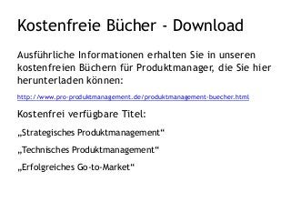 Kostenfreie Bücher - Download
Ausführliche Informationen erhalten Sie in unseren
kostenfreien Büchern für Produktmanager, die Sie hier
herunterladen können:
http://www.pro-produktmanagement.de/produktmanagement-buecher.html
Kostenfrei verfügbare Titel:
„Strategisches Produktmanagement“
„Technisches Produktmanagement“
„Erfolgreiches Go-to-Market“
 