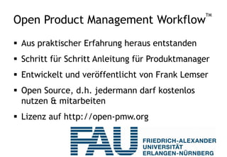 Open Product Management Workflow™ A market-driven step by step model
for developing and managing
innovative technology products
Time and
Costs
User Persona
Work Package
Definition
Use Scenario
Communication
Strategy
Product
Roadmaps
Positioning
Sales to
Buying Process
Support Sales
for Forecast
Website
Content
Product
Launch Plan
Marketing
Plan
Marketing
Efficiency
Distribution
Strategy
Market
Strategy
Portfolio
Strategy
Requirements
Rating
Business
Plan
Price
Strategy
Go-To-Market
Team
Approval
Review
Meetings
Prototype
Technical
Product Team
Sales
Collateral
Sales Channel
Training
Sales
Presentation
Event
Support
Demos,
Trial Versions
Customer
Maintenance
Reference
Customers
Opinion
Leader
Innovation
Identify
Persona
Interview
Market
SWOT
Analysis
Buy, Build,
Partner
Product
Profitability
Buyer Persona
Analysis
Technology
Analysis
Market
Potential
Competitive
Analysis
Win/Loss
Analysis
Competence
Analysis
Identify
Scenario
Identify
Problem
INTERVIEW IDENTIFY ANALYZE CHECK STRATEGY CONSOLIDATE BUILD TEAM DELIVERY CONTROL BUILD TEAM PLAN PREPARE
STRATEGY, INNOVATION, BUSINESS TECHNICAL GO-TO-MARKET
 