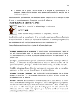 100


   c) En plenaria, con el grupo, y con la ayuda de tu profesor (a), determina cuál es la
       estructura y características que debe tener tu monografía, escribe los acuerdos que se
       tomaron en tu cuaderno

En este momento, que se tomaron consideraciones para la composición de la monografía, debes
de tomar en cuenta los siguientes elementos al momento de redactarla:
DEFINICIONES Y DESCRIPCIONES

               OBJETIVO: Conocer los diferentes tipos de definiciones.

               ACTIVIDAD
               Leer el siguiente texto y discútelo con tus compañeros y profesor

Una definición puede ser una declaración de las propiedades de cierta cosa o bien una declaración
de equivalencia entre un término y el significado de ese término. El término y su significado no
son mutuamente exclusivos ni equivalentes al contrario son complementarios.
Pueden distinguirse distintos tipos y técnicas de definición incluyendo:



 Definición lexicológica o de diccionario: El significado del término en lenguaje común, lo
 más sencillo posible para llegar a la máxima audiencia. Hay que notar que una definición
 lexical es básicamente descriptiva, (informando del uso del término entre los hablantes de un
 idioma) y no

  prescriptiva, (que trata de señalar qué es lo "correcto" sin considerar el uso real que se hace del
 término). Las definiciones lexicológicas tienden a ser inclusivas, tratando de captar todo a lo
 que se aplica el término, por lo que a menudo resulta demasiado vaga para muchos propósitos.

 Definición intencional: Es una definición que únicamente proporciona todas las propiedades
 que requiere un objeto para caer dentro del campo de la palabra definida.

 Definición extensiva o extensional: Da el significado de un término listando todo lo que cae
 dentro de la definición. P.ej. Una definición extensional de la palabra "océano" sería una lista
 de todos los océanos de la Tierra.

 Definición ostensiva: Define un término señalando ejemplos de lo que es definido. Se emplea
 cuando resulta difícil encontrar palabras descriptivas o cuando se hace para niños, por ejemplo:
 una definición ostensiva de "rojo" sería mencionar o señalar manzanas, señales de tráfico rojas,
 rosas rojas. Los niños aprenden gran parte de su lenguaje de una forma ostensiva. Las
 definiciones ostensivas tienden a ser imprecisas, y no muy útiles cuando uno no conoce la
 naturaleza general del término definido.
 