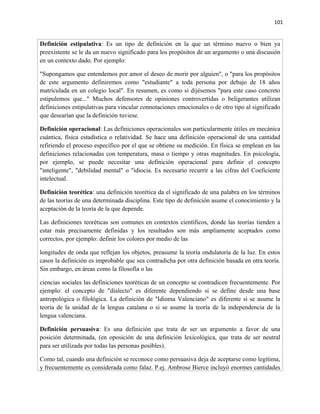 101


Definición estipulativa: Es un tipo de definición en la que un término nuevo o bien ya
preexistente se le da un nuevo significado para los propósitos de un argumento o una discusión
en un contexto dado. Por ejemplo:

"Supongamos que entendemos por amor el deseo de morir por alguien", o "para los propósitos
de este argumento definiremos como "estudiante" a toda persona por debajo de 18 años
matriculada en un colegio local". En resumen, es como si dijésemos "para este caso concreto
estipulemos que..." Muchos defensores de opiniones controvertidas o beligerantes utilizan
definiciones estipulativas para vincular connotaciones emocionales o de otro tipo al significado
que desearían que la definición tuviese.

Definición operacional: Las definiciones operacionales son particularmente útiles en mecánica
cuántica, física estadística o relatividad. Se hace una definición operacional de una cantidad
refiriendo el proceso específico por el que se obtiene su medición. En física se emplean en las
definiciones relacionadas con temperatura, masa o tiempo y otras magnitudes. En psicología,
por ejemplo, se puede necesitar una definición operacional para definir el concepto
"inteligente", "debilidad mental" o "idiocia. Es necesario recurrir a las cifras del Coeficiente
intelectual.

Definición teorética: una definición teorética da el significado de una palabra en los términos
de las teorías de una determinada disciplina. Este tipo de definición asume el conocimiento y la
aceptación de la teoría de la que depende.

Las definiciones teoréticas son comunes en contextos científicos, donde las teorías tienden a
estar más precisamente definidas y los resultados son más ampliamente aceptados como
correctos, por ejemplo: definir los colores por medio de las

longitudes de onda que reflejan los objetos, preasume la teoría ondulatoria de la luz. En estos
casos la definición es improbable que sea contradicha por otra definición basada en otra teoría.
Sin embargo, en áreas como la filosofía o las

ciencias sociales las definiciones teoréticas de un concepto se contradicen frecuentemente. Por
ejemplo: el concepto de "dialecto" es diferente dependiendo si se define desde una base
antropológica o filológica. La definición de "Idioma Valenciano" es diferente si se asume la
teoría de la unidad de la lengua catalana o si se asume la teoría de la independencia de la
lengua valenciana.

Definición persuasiva: Es una definición que trata de ser un argumento a favor de una
posición determinada, (en oposición de una definición lexicológica, que trata de ser neutral
para ser utilizada por todas las personas posibles).

Como tal, cuando una definición se reconoce como persuasiva deja de aceptarse como legítima,
y frecuentemente es considerada como falaz. P.ej. Ambrose Bierce incluyó enormes cantidades
 