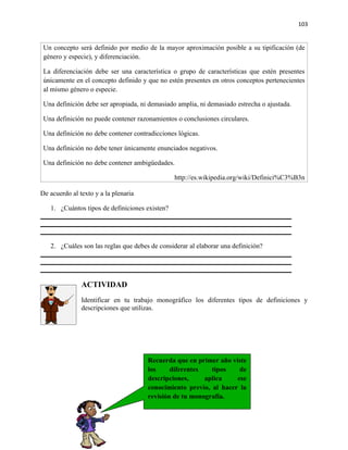 103


 Un concepto será definido por medio de la mayor aproximación posible a su tipificación (de
 género y especie), y diferenciación.

 La diferenciación debe ser una característica o grupo de características que estén presentes
 únicamente en el concepto definido y que no estén presentes en otros conceptos pertenecientes
 al mismo género o especie.

 Una definición debe ser apropiada, ni demasiado amplia, ni demasiado estrecha o ajustada.

 Una definición no puede contener razonamientos o conclusiones circulares.

 Una definición no debe contener contradicciones lógicas.

 Una definición no debe tener únicamente enunciados negativos.

 Una definición no debe contener ambigüedades.

                                                http://es.wikipedia.org/wiki/Definici%C3%B3n

De acuerdo al texto y a la plenaria

   1. ¿Cuántos tipos de definiciones existen?




   2. ¿Cuáles son las reglas que debes de considerar al elaborar una definición?




               ACTIVIDAD
               Identificar en tu trabajo monográfico los diferentes tipos de definiciones y
               descripciones que utilizas.




                                      Recuerda que en primer año viste
                                      los     diferentes   tipos    de
                                      descripciones,     aplica    ese
                                      conocimiento previo, al hacer la
                                      revisión de tu monografía.
 
