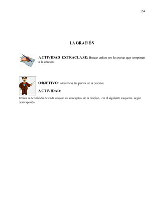 104




                                       LA ORACIÓN


               ACTIVIDAD EXTRACLASE: Buscar cuáles son las partes que componen
               a la oración.




              OBJETIVO: Identificar las partes de la oración.

              ACTIVIDAD:
Ubica la definición de cada uno de los conceptos de la oración, en el siguiente esquema, según
corresponda.
 