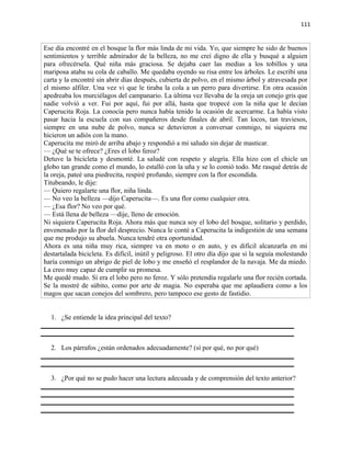111


Ese día encontré en el bosque la flor más linda de mi vida. Yo, que siempre he sido de buenos
sentimientos y terrible admirador de la belleza, no me creí digno de ella y busqué a alguien
para ofrecérsela. Qué niña más graciosa. Se dejaba caer las medias a los tobillos y una
mariposa ataba su cola de caballo. Me quedaba oyendo su risa entre los árboles. Le escribí una
carta y la encontré sin abrir días después, cubierta de polvo, en el mismo árbol y atravesada por
el mismo alfiler. Una vez vi que le tiraba la cola a un perro para divertirse. En otra ocasión
apedreaba los murciélagos del campanario. La última vez llevaba de la oreja un conejo gris que
nadie volvió a ver. Fui por aquí, fui por allá, hasta que tropecé con la niña que le decían
Caperucita Roja. La conocía pero nunca había tenido la ocasión de acercarme. La había visto
pasar hacia la escuela con sus compañeros desde finales de abril. Tan locos, tan traviesos,
siempre en una nube de polvo, nunca se detuvieron a conversar conmigo, ni siquiera me
hicieron un adiós con la mano.
Caperucita me miró de arriba abajo y respondió a mi saludo sin dejar de masticar.
— ¿Qué se te ofrece? ¿Eres el lobo feroz?
Detuve la bicicleta y desmonté. La saludé con respeto y alegría. Ella hizo con el chicle un
globo tan grande como el mundo, lo estalló con la uña y se lo comió todo. Me rasqué detrás de
la oreja, pateé una piedrecita, respiré profundo, siempre con la flor escondida.
Titubeando, le dije:
— Quiero regalarte una flor, niña linda.
— No veo la belleza —dijo Caperucita—. Es una flor como cualquier otra.
— ¿Esa flor? No veo por qué.
— Está llena de belleza —dije, lleno de emoción.
Ni siquiera Caperucita Roja. Ahora más que nunca soy el lobo del bosque, solitario y perdido,
envenenado por la flor del desprecio. Nunca le conté a Caperucita la indigestión de una semana
que me produjo su abuela. Nunca tendré otra oportunidad.
Ahora es una niña muy rica, siempre va en moto o en auto, y es difícil alcanzarla en mi
destartalada bicicleta. Es difícil, inútil y peligroso. El otro día dijo que si la seguía molestando
haría conmigo un abrigo de piel de lobo y me enseñó el resplandor de la navaja. Me da miedo.
La creo muy capaz de cumplir su promesa.
Me quedé mudo. Sí era el lobo pero no feroz. Y sólo pretendía regalarle una flor recién cortada.
Se la mostré de súbito, como por arte de magia. No esperaba que me aplaudiera como a los
magos que sacan conejos del sombrero, pero tampoco ese gesto de fastidio.


  1. ¿Se entiende la idea principal del texto?



  2. Los párrafos ¿están ordenados adecuadamente? (sí por qué, no por qué)



  3. ¿Por qué no se pudo hacer una lectura adecuada y de comprensión del texto anterior?
 