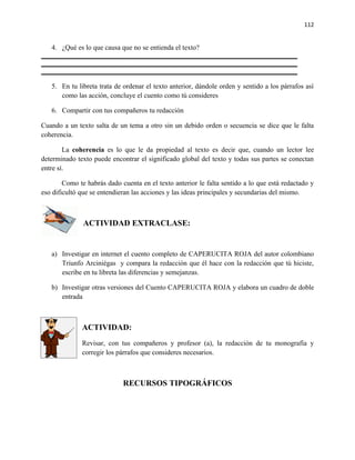 112


   4. ¿Qué es lo que causa que no se entienda el texto?




   5. En tu libreta trata de ordenar el texto anterior, dándole orden y sentido a los párrafos así
      como las acción, concluye el cuento como tú consideres

   6. Compartir con tus compañeros tu redacción

Cuando a un texto salta de un tema a otro sin un debido orden o secuencia se dice que le falta
coherencia.

        La coherencia es lo que le da propiedad al texto es decir que, cuando un lector lee
determinado texto puede encontrar el significado global del texto y todas sus partes se conectan
entre sí.

        Como te habrás dado cuenta en el texto anterior le falta sentido a lo que está redactado y
eso dificultó que se entendieran las acciones y las ideas principales y secundarias del mismo.



               ACTIVIDAD EXTRACLASE:


   a) Investigar en internet el cuento completo de CAPERUCITA ROJA del autor colombiano
      Triunfo Arciniégas y compara la redacción que él hace con la redacción que tú hiciste,
      escribe en tu libreta las diferencias y semejanzas.

   b) Investigar otras versiones del Cuento CAPERUCITA ROJA y elabora un cuadro de doble
      entrada



              ACTIVIDAD:
              Revisar, con tus compañeros y profesor (a), la redacción de tu monografía y
              corregir los párrafos que consideres necesarios.



                             RECURSOS TIPOGRÁFICOS
 