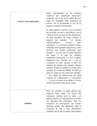 114


                           tanto, especialmente en los artículos
                           empíricos que constituyen manuscritos
                           originales con el fin de ser publicados, en
Cursiva versus subrayado   lugar de subrayado debe emplearse la
                           cursiva. No se recomienda el uso de la
                           negrita en ninguna circunstancia.

                           Se debe emplear la cursiva: a) en los títulos
                           de los libros, revistas y microfilmes y en el
                           volumen de las revistas (en las referencias),
                           b) para introducir un nuevo término o
                           etiqueta (por ejemplo: "...el término
                           enmascaramiento            inverso         hace
                           referencia…”), c) en letras, palabras o frases
                           utilizadas como ejemplos lingüísticos y para
                           prevenir una lectura equivocada (por
                           ejemplo, “...en este caso, el grupo pequeño
                           era aquel…”), d) para los símbolos
                           estadísticos (incluyendo N y n) y variables
                           algebraicas (por ejemplo, a/b = c/d), se
                           exceptúan las letras griegas, e) para los
                           nombres de especies (por ejemplo: Macata
                           mulatta), f) para los nombres de escalas (por
                           ejemplo, las escalas del MMPI: Hs, Dp), g)
                           para los rangos de una escala (por ejemplo,
                           “…los rangos de calificaciones de salud
                           variaron de a (deficiente) a 5 (excelente)
                           …”), h) en los títulos de las tablas e i) en los
                           niveles de titulación dos, tres y cuatro.



                           Para los artículos se debe utilizar dos
                           espacios entre todas las líneas del
                           manuscrito (incluso entre un título y el
                           párrafo anterior y el subsiguiente) y en todos
                           los apartados del documento. Para los
       Espacios            proyectos de investigación las normas
                           permiten realizar una adaptación, dada la
                           extensión de éste y otros documentos
                           similares, por lo que se sugiere usar espacio
 