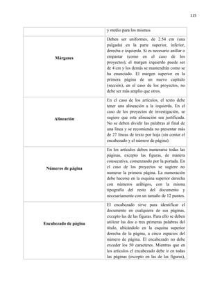 115


                       y medio para los mismos

                       Deben ser uniformes, de 2.54 cm (una
                       pulgada) en la parte superior, inferior,
                       derecha e izquierda. Si es necesario anillar o
     Márgenes          empastar (como en el caso de los
                       proyectos), el margen izquierdo puede ser
                       de 4 cm y los demás se mantendrán como se
                       ha enunciado. El margen superior en la
                       primera página de un nuevo capítulo
                       (sección), en el caso de los proyectos, no
                       debe ser más amplio que otros.

                       En el caso de los artículos, el texto debe
                       tener una alineación a la izquierda. En el
                       caso de los proyectos de investigación, se
     Alineación        sugiere que esta alineación sea justificada.
                       No se deben dividir las palabras al final de
                       una línea y se recomienda no presentar más
                       de 27 líneas de texto por hoja (sin contar el
                       encabezado y el número de página).

                       En los artículos deben numerarse todas las
                       páginas, excepto las figuras, de manera
                       consecutiva, comenzando por la portada. En
 Números de página     el caso de los proyectos se sugiere no
                       numerar la primera página. La numeración
                       debe hacerse en la esquina superior derecha
                       con números arábigos, con la misma
                       tipografía del resto del documento y
                       necesariamente con un tamaño de 12 puntos.

                       El encabezado sirve para identificar el
                       documento en cualquiera de sus páginas,
                       excepto las de las figuras. Para ello se deben
Encabezado de página   utilizar las dos o tres primeras palabras del
                       título, ubicándolo en la esquina superior
                       derecha de la página, a cinco espacios del
                       número de página. El encabezado no debe
                       exceder los 50 caracteres. Mientras que en
                       los artículos el encabezado debe ir en todas
                       las páginas (excepto en las de las figuras),
 