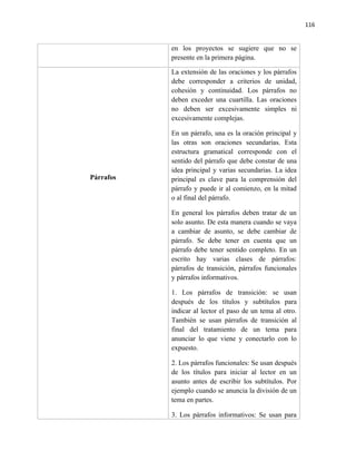 116


           en los proyectos se sugiere que no se
           presente en la primera página.

           La extensión de las oraciones y los párrafos
           debe corresponder a criterios de unidad,
           cohesión y continuidad. Los párrafos no
           deben exceder una cuartilla. Las oraciones
           no deben ser excesivamente simples ni
           excesivamente complejas.

           En un párrafo, una es la oración principal y
           las otras son oraciones secundarias. Esta
           estructura gramatical corresponde con el
           sentido del párrafo que debe constar de una
           idea principal y varias secundarias. La idea
Párrafos   principal es clave para la comprensión del
           párrafo y puede ir al comienzo, en la mitad
           o al final del párrafo.

           En general los párrafos deben tratar de un
           solo asunto. De esta manera cuando se vaya
           a cambiar de asunto, se debe cambiar de
           párrafo. Se debe tener en cuenta que un
           párrafo debe tener sentido completo. En un
           escrito hay varias clases de párrafos:
           párrafos de transición, párrafos funcionales
           y párrafos informativos.

           1. Los párrafos de transición: se usan
           después de los títulos y subtítulos para
           indicar al lector el paso de un tema al otro.
           También se usan párrafos de transición al
           final del tratamiento de un tema para
           anunciar lo que viene y conectarlo con lo
           expuesto.

           2. Los párrafos funcionales: Se usan después
           de los títulos para iniciar al lector en un
           asunto antes de escribir los subtítulos. Por
           ejemplo cuando se anuncia la división de un
           tema en partes.

           3. Los párrafos informativos: Se usan para
 