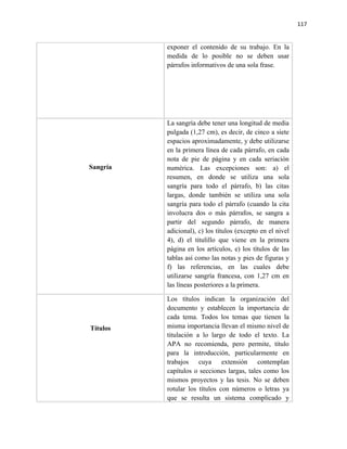117


          exponer el contenido de su trabajo. En la
          medida de lo posible no se deben usar
          párrafos informativos de una sola frase.




          La sangría debe tener una longitud de media
          pulgada (1,27 cm), es decir, de cinco a siete
          espacios aproximadamente, y debe utilizarse
          en la primera línea de cada párrafo, en cada
          nota de pie de página y en cada seriación
Sangría   numérica. Las excepciones son: a) el
          resumen, en donde se utiliza una sola
          sangría para todo el párrafo, b) las citas
          largas, donde también se utiliza una sola
          sangría para todo el párrafo (cuando la cita
          involucra dos o más párrafos, se sangra a
          partir del segundo párrafo, de manera
          adicional), c) los títulos (excepto en el nivel
          4), d) el titulillo que viene en la primera
          página en los artículos, e) los títulos de las
          tablas así como las notas y pies de figuras y
          f) las referencias, en las cuales debe
          utilizarse sangría francesa, con 1,27 cm en
          las líneas posteriores a la primera.

          Los títulos indican la organización del
          documento y establecen la importancia de
          cada tema. Todos los temas que tienen la
Títulos   misma importancia llevan el mismo nivel de
          titulación a lo largo de todo el texto. La
          APA no recomienda, pero permite, título
          para la introducción, particularmente en
          trabajos cuya extensión contemplan
          capítulos o secciones largas, tales como los
          mismos proyectos y las tesis. No se deben
          rotular los títulos con números o letras ya
          que se resulta un sistema complicado y
 