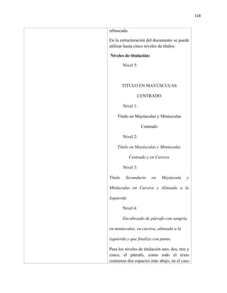 118


rebuscado.

En la estructuración del documento se puede
utilizar hasta cinco niveles de títulos:

Niveles de titulación:

         Nivel 5:



         TITULO EN MAYÚSCULAS

                 CENTRADO

         Nivel 1:

    Título en Mayúsculas y Minúsculas

                    Centrado

         Nivel 2:

    Título en Mayúsculas y Minúsculas

             Centrado y en Cursiva

         Nivel 3:

Título    Secundario     en    Mayúscula     y

Minúsculas en Cursiva y Alineado a la

Izquierda

         Nivel 4:

         Encabezado de párrafo con sangría,

en minúsculas, en cursiva, alineado a la

izquierda y que finaliza con punto.

Para los niveles de titulación uno, dos, tres y
cinco, el párrafo, como todo el texto
comienza dos espacios más abajo, en el caso
 