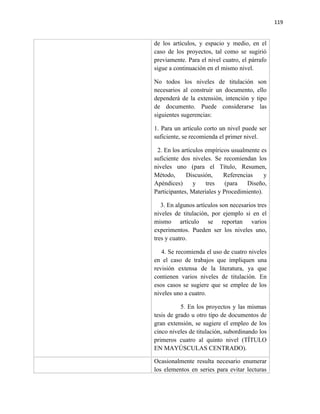 119


de los artículos, y espacio y medio, en el
caso de los proyectos, tal como se sugirió
previamente. Para el nivel cuatro, el párrafo
sigue a continuación en el mismo nivel.

No todos los niveles de titulación         son
necesarios al construir un documento,     ello
dependerá de la extensión, intención y    tipo
de documento. Puede considerarse            las
siguientes sugerencias:

1. Para un artículo corto un nivel puede ser
suficiente, se recomienda el primer nivel.

 2. En los artículos empíricos usualmente es
suficiente dos niveles. Se recomiendan los
niveles uno (para el Título, Resumen,
Método,      Discusión,     Referencias     y
Apéndices)      y    tres    (para   Diseño,
Participantes, Materiales y Procedimiento).

   3. En algunos artículos son necesarios tres
niveles de titulación, por ejemplo si en el
mismo artículo se reportan varios
experimentos. Pueden ser los niveles uno,
tres y cuatro.

   4. Se recomienda el uso de cuatro niveles
en el caso de trabajos que impliquen una
revisión extensa de la literatura, ya que
contienen varios niveles de titulación. En
esos casos se sugiere que se emplee de los
niveles uno a cuatro.

           5. En los proyectos y las mismas
tesis de grado u otro tipo de documentos de
gran extensión, se sugiere el empleo de los
cinco niveles de titulación, subordinando los
primeros cuatro al quinto nivel (TÍTULO
EN MAYÚSCULAS CENTRADO).

Ocasionalmente resulta necesario enumerar
los elementos en series para evitar lecturas
 