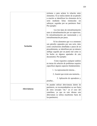 120


               erróneas o para aclarar la relación entre
               elementos. Si se realiza dentro de un párrafo
               u oración se identifican los elementos de la
               serie mediante letras minúsculas sin
               subrayar, seguidas por un paréntesis final.
               Por ejemplo:

                         Los tres tipos de retroalimentación
               eran a) retroalimentación por un supervisor,
               b) retroalimentación por memorando y c)
               retroalimentación por pares.

                       Si los elementos que va a enumerar
               son párrafos separados por una serie, tales
 Seriación     como conclusiones detalladas o pasos de un
               procedimiento, se identifican por un número
               arábigo seguido por un punto (tal como se
               ha hecho en algunos apartados de este
               documento). Por ejemplo:

                         Como requisitos cualquier análisis
               en tareas de solución de problemas requiere
               especificar algunos aspectos fundamentales:

                      1. La representación interna...

                       2. Asumir que existe una memoria...

                            3. Aplicación de operadores y
               pruebas...

               Se pueden utilizar abreviaturas dentro de
               paréntesis, no recomendándose su uso fuera
Abreviaturas   de estos (excepto "etc." en el caso del
               castellano, ya que en este idioma esta
               abreviatura se utiliza muchísimo fuera de
               los paréntesis).
 
