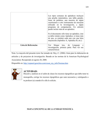 123



                                               Los tipos comunes de apéndices incluyen
                                               una prueba matemática, una tabla grande,
                                               listas de palabras, una muestra de algún
                                               cuestionario u otro instrumento de encuesta
                                               utilizado en la investigación, y algún
                                               programa de computación. Un artículo
                                               puede incluir más de un apéndice.

                                               Si el documento sólo tiene un apéndice, éste
                                               se debe rotular como Apéndice; si tiene más
                                               de uno, se rotulará cada uno con una letra
                                               mayúscula (Apéndice A, Apéndice B, etc.).

          Lista de Referencias                 Ver bloque tres, de Lenguaje e
                                               investigación, primera parte. Para ver sus
                                               características
Nota. La mayoría del presente texto fue tomado de: Rey, C. (2006). Guía para la elaboración de
artículos y de proyectos de investigación. Basada en las normas de la American Psychological
Association. Recuperado en agosto 28, 2008.
Disponible en: http://espanol.geocities.com/cesar_rey_info/Normas.htm



              ACTIVIDAD:
              Discutir y analizar en el salón de clases los recursos tipográficos que debe tener tu
              monografía, corrige los recursos tipográficos que sean necesarios y entrégaselo a
              tu profesor (a) cuando él o ella lo solicite.




                  MAPA CONCEPTUAL DE LA UNIDAD TEMÁTICA
 