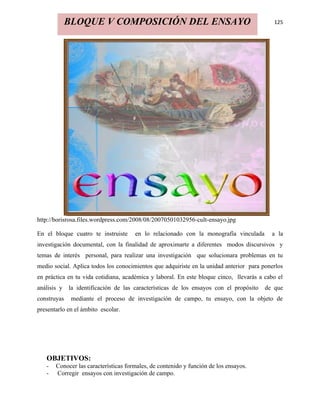 BLOQUE V COMPOSICIÓN DEL ENSAYO                                               125




http://borisrosa.files.wordpress.com/2008/08/20070501032956-cult-ensayo.jpg

En el bloque cuatro te instruiste     en lo relacionado con la monografía vinculada       a la
investigación documental, con la finalidad de aproximarte a diferentes modos discursivos y
temas de interés personal, para realizar una investigación que solucionara problemas en tu
medio social. Aplica todos los conocimientos que adquiriste en la unidad anterior para ponerlos
en práctica en tu vida cotidiana, académica y laboral. En este bloque cinco, llevarás a cabo el
análisis y   la identificación de las características de los ensayos con el propósito   de que
construyas    mediante el proceso de investigación de campo, tu ensayo, con la objeto de
presentarlo en el ámbito escolar.




   OBJETIVOS:
   -   Conocer las características formales, de contenido y función de los ensayos.
   -   Corregir ensayos con investigación de campo.
 
