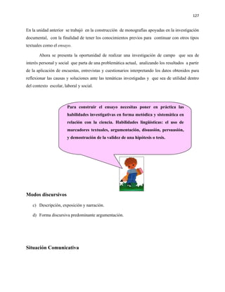 127


En la unidad anterior se trabajó en la construcción de monografías apoyadas en la investigación
documental, con la finalidad de tener los conocimientos previos para continuar con otros tipos
textuales como el ensayo.

       Ahora se presenta la oportunidad de realizar una investigación de campo que sea de
interés personal y social que parta de una problemática actual, analizando los resultados a partir
de la aplicación de encuestas, entrevistas y cuestionarios interpretando los datos obtenidos para
reflexionar las causas y soluciones ante las temáticas investigadas y que sea de utilidad dentro
del contexto escolar, laboral y social.



                        Para construir el ensayo necesitas poner en práctica las
                        habilidades investigativas en forma metódica y sistemática en
                        relación con la ciencia. Habilidades lingüísticas: el uso de
                        marcadores textuales, argumentación, disuasión, persuasión,
                        y demostración de la validez de una hipótesis o tesis.




Modos discursivos

   c) Descripción, exposición y narración.

   d) Forma discursiva predominante argumentación.




Situación Comunicativa
 