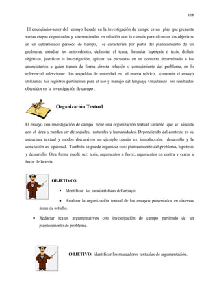 128


El enunciador-autor del ensayo basado en la investigación de campo es un plan que presenta
varias etapas organizadas y sistematizadas en relación con la ciencia para alcanzar los objetivos
en un determinado periodo de tiempo,            se caracteriza por partir del planteamiento de un
problema, estudiar los antecedentes, delimitar el tema, formular hipótesis o tesis, definir
objetivos, justificar la investigación, aplicar las encuestas en un contexto determinado a los
enunciatarios a quien tienen de forma directa relación o conocimiento del problema, en lo
referencial seleccionar los respaldos de autoridad en el marco teórico, construir el ensayo
utilizando los registros pertinentes para el uso y manejo del lenguaje vinculando los resultados
obtenidos en la investigación de campo .



                     Organización Textual


El ensayo con investigación de campo tiene una organización textual variable que se vincula
con el área y pueden ser de sociales, naturales y humanidades. Dependiendo del contexto es su
estructura textual y modos discursivos un ejemplo común es: introducción, desarrollo y la
conclusión es opcional. También se puede organizar con: planteamiento del problema, hipótesis
y desarrollo. Otra forma puede ser: tesis, argumentos a favor, argumentos en contra y cerrar a
favor de la tesis.



                OBJETIVOS:

                      •   Identificar las características del ensayo.

                      •   Analizar la organización textual de los ensayos presentados en diversas
        áreas de estudio.

    •   Redactar textos argumentativos con investigación de campo partiendo de un
        planteamiento de problema.




                            OBJETIVO: Identificar los marcadores textuales de argumentación.
 