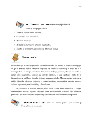 129




                     ACTIVIDAD EXTRACLASE traer un ensayo periodístico.

                     1.Leer el ensayo periodístico.

    2. Subrayar los marcadores textuales.

    3. Colorear las ideas principales.

    4. Resumen del ensayo.

    5. Redactar los marcadores textuales encontrados.

    6. Escribir un comentario personal sobre el tema del ensayo.



               Tipos de ensayo


Definir el ensayo en un concepto único y aceptado en todos los ámbitos es un proceso complejo,
por que el término implica diferentes acepciones de acuerdo al contexto y el nivel. No es lo
mismo producir un ensayo para el área de naturales (biología, química y física) los cuales se
sujetan a los lineamientos rigurosos del método científico, lo que significará        partir de un
planteamiento de problema, formular hipótesis para desarrollarlas. Mientras que en las áreas de
sociales (filosofía, psicología e historia) el ensayo estará más encaminado a presentar una tesis
mediante argumentos para desarrollar y validar la tesis.

       En esta unidad se pretende tratar en primer lugar, extraer las nociones sobre el ensayo,
posteriormente analizar algunos conceptos para posteriormente construir una definición
operacional que resulte funcional en el nivel y contexto donde se utilizará en forma práctica.



               ACTIVIDAD EXTRACLASE traer una revista ¿Cómo ves? Ciencia y
               Desarrollo, Muy interesante.
 