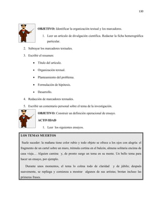 130




             OBJETIVO: Identificar la organización textual y los marcadores.

                   1. Leer un artículo de divulgación científica. Redactar la ficha hemerográfica
                      particular.

  2. Subrayar los marcadores textuales.

  3. Escribir el resumen:

         •   Título del artículo.

         •   Organización textual.

         •   Planteamiento del problema.

         •   Formulación de hipótesis.

         •   Desarrollo.

  4. Redacción de marcadores textuales.

  5. Escribir un comentario personal sobre el tema de la investigación.

             OBJETIVO: Construir un definición operacional de ensayo.

             ACTIVIDAD

                   1. Leer los siguientes ensayos.

LOS TEMAS MUERTOS

Suele suceder: la mañana tiene color rubio y todo objeto se ofrece a los ojos con alegría: el
fragmento de un cartel sobre un muro, trémula cortina en el balcón, almena solitaria encima de
casa vieja… Alguien camina y, de pronto surge un tema en su mente. Un bello tema para
hacer un ensayo, por ejemplo.

   Durante unos momentos, el tema lo colma todo de claridad               y de júbilo; después
suavemente, se repliega y comienza a mostrar algunos de sus artistas; brotan incluso las
primeras frases.
 