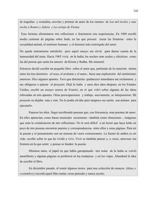 132


de tragedias y comedias, novelas y poemas de amor de los cuentos de Las mil noches y una
noche a Romeo y Julieta y La cartuja de Parma.

 Esas lecturas alimentaron mis reflexiones e iluminaron mis experiencias. En 1960 escribí
medio centenar de páginas sobre Sade, en las que procuré trazar las fronteras entre la
sexualidad animal, el erotismo humano y el dominio más restringido del amor.

No quede enteramente satisfecho pero aquel ensayo me sirvió para darme cuenta de la
inmensidad del tema. Hacia 1965 vivía en la India; las noches eran azules y eléctricas como
las del poema que canta los amores de Krisna y Radha. Me enamoré.

Entonces decidí escribir un pequeño libro sobre el amor que, partiendo de la conexión íntima
entre los tres dominios -el sexo, el erotismo y el amor-, fuese una exploración del sentimiento
amoroso. Hice algunos apuntes. Tuve que detenerme: quehaceres inmediatos me reclamaron y
me obligaron a aplazar el proyecto. Dejé la India y unos diez años después, en los Estados
Unidos, escribí un ensayo acerca de Fourier, en el que volví sobre algunas de las ideas
esbozadas en mis apuntes. Otras preocupaciones y trabajo, nuevamente, se interpusieron. Mi
proyecto se alejaba más y más. No lo podía olvidar pero tampoco me sentía con ánimos para
ejecutarlo.

        Pasaron los años. Seguí escribiendo poemas que, con frecuencia, eran poemas de amor.
En ellos aparecían, como frases musicales recurrentes –también como obsesiones -, imágenes
que eran la cristalización de mis reflexiones. No le será difícil a un lector que haya leído un
poco de mis poemas encontrar puentes y correspondencias entre ellos y estas páginas. Para mí
la poesía y el pensamiento son un sistema de vasos comunicantes. La fuente de ambos es mi
vida: escribo sobre lo que he vivido y vivo. Vivir es también pensar y, a veces, atravesar esa
frontera en la que sentir y pensar se funden: la poesía.

        Mientras tanto, el papel en que había garrapateado mis notas de la India se volvió
amarillento y algunas páginas se perdieron en las mudanzas y en los viajes. Abandoné la idea
de escribir el libro.

        En diciembre pasado, al reunir algunos textos para una colección de ensayos (Ideas y
costumbres) recordé aquel libro tantas veces pensado y nunca escrito.
 