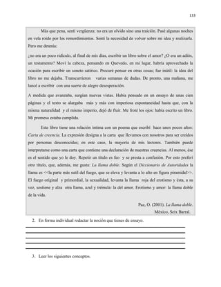 133


       Más que pena, sentí vergüenza: no era un olvido sino una traición. Pasé algunas noches
en vela roído por los remordimientos. Sentí la necesidad de volver sobre mi idea y realizarla.
Pero me detenía:

¿no era un poco ridículo, al final de mis días, escribir un libro sobre el amor? ¿O era un adiós,
un testamento? Moví la cabeza, pensando en Quevedo, en mi lugar, habría aprovechado la
ocasión para escribir un soneto satírico. Procuré pensar en otras cosas; fue inútil: la idea del
libro no me dejaba. Transcurrieron     varias semanas de dudas. De pronto, una mañana, me
lancé a escribir con una suerte de alegre desesperación.

A medida que avanzaba, surgían nuevas vistas. Había pensado en un ensayo de unas cien
páginas y el texto se alargaba más y más con imperiosa espontaneidad hasta que, con la
misma naturalidad y el mismo imperio, dejó de fluir. Me froté los ojos: había escrito un libro.
Mi promesa estaba cumplida.

       Este libro tiene una relación íntima con un poema que escribí hace unos pocos años:
Carta de creencia. La expresión designa a la carta que llevamos con nosotros para ser creídos
por personas desconocidas; en este caso, la mayoría de mis lectores. También puede
interpretarse como una carta que contiene una declaración de nuestras creencias. Al menos, ése
es el sentido que yo le doy. Repetir un título es feo y se presta a confusión. Por esto preferí
otro título, que, además, me gusta: La llama doble. Según el Diccionario de Autoridades la
llama es <<la parte más sutil del fuego, que se eleva y levanta a lo alto en figura piramidal>>.
El fuego original y primordial, la sexualidad, levanta la llama roja del erotismo y ésta, a su
vez, sostiene y alza otra llama, azul y trémula: la del amor. Erotismo y amor: la llama doble
de la vida.

                                                                Paz, O. (2001). La llama doble.
                                                                          México, Seix Barral.
  2. En forma individual redactar la noción que tienes de ensayo.




  3. Leer los siguientes conceptos.
 