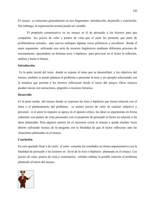 135


El ensayo se estructura generalmente en tres fragmentos: introducción, desarrollo y conclusión.
Sin embargo, la organización textual puede ser variable.

       El propósito comunicativo en un ensayo es el de persuadir a los lectores para que
compartan    los juicios de valor o puntos de vista que el autor les presenta, que parte de
problemáticas actuales, ante nuevos enfoques algunas veces polémicos y novedosos donde el
autor argumenta utilizando una serie de recursos lingüísticos mediante diferentes procesos de
razonamiento, apoyándose en distintas tesis o hipótesis para provocar en el lector la reflexión,
análisis y hasta el humor.

Introducción

Es la parte inicial del texto donde se expone el tema que se desarrollará, y los objetivos del
mismo, también se puede plantear el problema o presentar la tesis o un ejemplo relacionado con
la temática que permita a los lectores reflexionar desde el inicio del ensayo. Otros ensayos
pueden iniciar con narraciones, epígrafes o recursos literarios.

Desarrollo

Es la parte media del ensayo donde se expresan las tesis o hipótesis que tienen relación con el
tema o el planteamiento del problema,        se emiten juicios de valor de carácter subjetivo y
personal, si el autor lo requiere se apoya en el aparato crítico, las ideas se argumentan en forma
coherente con puntos de vista personales con el propósito de persuadir al lector en relación a las
ideas planteadas. Para algunos autores no es necesario cerrar el ensayo y queda muchas veces
abierto utilizando técnica de la pregunta con la finalidad de que el lector reflexione ante las
situaciones planteadas en el ensayo.

Conclusión

En este apartado final o de cierre el autor comenta los resultados en forma argumentativa con la
finalidad de persuadir a los lectores en favor de la tesis o hipótesis planteada en el ensayo. Los
juicios de valor, puntos de vista y comentarios vertidos señalan la posible solución al problema
planteado al inicio del ensayo.
 