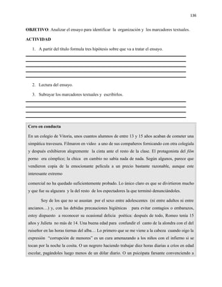 136


OBJETIVO: Analizar el ensayo para identificar la organización y los marcadores textuales.

ACTIVIDAD

   1. A partir del título formula tres hipótesis sobre que va a tratar el ensayo.




   2. Lectura del ensayo.

   3. Subrayar los marcadores textuales y escribirlos.




 Cero en conducta

 En un colegio de Vitoria, unos cuantos alumnos de entre 13 y 15 años acaban de cometer una
 simpática travesura. Filmaron en video a uno de sus compañeros fornicando con otra colegiala
 y después exhibieron alegremente la cinta ante el resto de la clase. El protagonista del film
 porno era cómplice; la chica en cambio no sabía nada de nada. Según algunos, parece que
 vendieron copia de la emocionante película a un precio bastante razonable, aunque este
 interesante extremo

 comercial no ha quedado suficientemente probado. Lo único claro es que se divirtieron mucho
 y que fue su algazara y la del resto de los espectadores la que terminó denunciándoles.

        Soy de los que no se asustan por el sexo entre adolescentes (ni entre adultos ni entre
 ancianos…) y, con las debidas precauciones higiénicas        para evitar contagios o embarazos,
 estoy dispuesto a reconocer su ocasional delicia poética: después de todo, Romeo tenía 15
 años y Julieta no más de 14. Una buena edad para confundir el canto de la alondra con el del
 ruiseñor en las horas tiernas del alba… Lo primero que se me viene a la cabeza cuando oigo la
 expresión “corrupción de menores” es un cura amenazando a los niños con el infierno si se
 tocan por la noche la cosita. O un negrero haciendo trabajar diez horas diarias a críos en edad
 escolar, pagándoles luego menos de un dólar diario. O un psicópata farsante convenciendo a
 