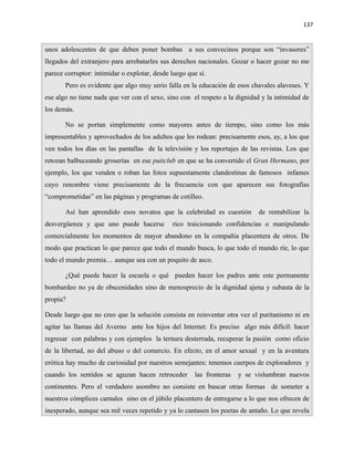 137


unos adolescentes de que deben poner bombas a sus convecinos porque son “invasores”
llegados del extranjero para arrebatarles sus derechos nacionales. Gozar o hacer gozar no me
parece corruptor: intimidar o explotar, desde luego que sí.
       Pero es evidente que algo muy serio falla en la educación de esos chavales alaveses. Y
ese algo no tiene nada que ver con el sexo, sino con el respeto a la dignidad y la intimidad de
los demás.

       No se portan simplemente como mayores antes de tiempo, sino como los más
impresentables y aprovechados de los adultos que les rodean: precisamente esos, ay, a los que
ven todos los días en las pantallas de la televisión y los reportajes de las revistas. Los que
retozan balbuceando groserías en ese puticlub en que se ha convertido el Gran Hermano, por
ejemplo, los que venden o roban las fotos supuestamente clandestinas de famosos infames
cuyo renombre viene precisamente de la frecuencia con que aparecen sus fotografías
“comprometidas” en las páginas y programas de cotilleo.

       Así han aprendido esos novatos que la celebridad es cuestión         de rentabilizar la
desvergüenza y que uno puede hacerse          rico traicionando confidencias o manipulando
comercialmente los momentos de mayor abandono en la compañía placentera de otros. De
modo que practican lo que parece que todo el mundo busca, lo que todo el mundo ríe, lo que
todo el mundo premia… aunque sea con un poquito de asco.

       ¿Qué puede hacer la escuela o qué pueden hacer los padres ante este permanente
bombardeo no ya de obscenidades sino de menosprecio de la dignidad ajena y subasta de la
propia?

Desde luego que no creo que la solución consista en reinventar otra vez el puritanismo ni en
agitar las llamas del Averno ante los hijos del Internet. Es preciso algo más difícil: hacer
regresar con palabras y con ejemplos la ternura desterrada, recuperar la pasión como oficio
de la libertad, no del abuso o del comercio. En efecto, en el amor sexual y en la aventura
erótica hay mucho de curiosidad por nuestros semejantes: tenemos cuerpos de exploradores y
cuando los sentidos se aguzan hacen retroceder        las fronteras   y se vislumbran nuevos
continentes. Pero el verdadero asombro no consiste en buscar otras formas de someter a
nuestros cómplices carnales sino en el júbilo placentero de entregarse a lo que nos ofrecen de
inesperado, aunque sea mil veces repetido y ya lo cantasen los poetas de antaño. Lo que revela
 