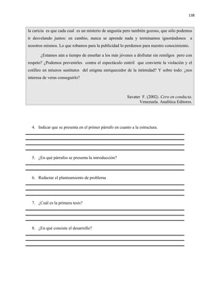 138


la caricia es que cada cual es un misterio de angustia pero también gozoso, que sólo podemos
ir desvelando juntos: en cambio, nunca se aprende nada y terminamos ignorándonos             a
nosotros mismos. Lo que robamos para la publicidad lo perdemos para nuestro conocimiento.

       ¿Estamos aún a tiempo de enseñar a los más jóvenes a disfrutar sin remilgos pero con
respeto? ¿Podemos prevenirles contra el espectáculo estéril que convierte la violación y el
cotilleo en míseros sustitutos del enigma enriquecedor de la intimidad? Y sobre todo: ¿nos
interesa de veras conseguirlo?



                                                          Savater F. (2002). Cero en conducta.
                                                                 Venezuela. Analítica Editores.




  4. Indicar que se presenta en el primer párrafo en cuanto a la estructura.




  5. ¿En qué párrafos se presenta la introducción?



  6. Redactar el planteamiento de problema




  7. ¿Cuál es la primera tesis?




  8. ¿En qué consiste el desarrollo?
 