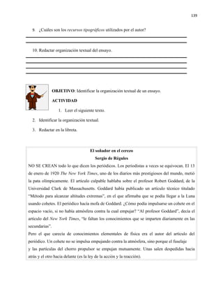 139


  9. ¿Cuáles son los recursos tipográficos utilizados por el autor?




  10. Redactar organización textual del ensayo.




                OBJETIVO: Identificar la organización textual de un ensayo.

                ACTIVIDAD

                   1. Leer el siguiente texto.

  2. Identificar la organización textual.

  3. Redactar en la libreta.



                                     El soñador en el cerezo
                                        Sergio de Régules
NO SE CREAN todo lo que dicen los periódicos. Los periodistas a veces se equivocan. El 13
de enero de 1920 The New York Times, uno de los diarios más prestigiosos del mundo, metió
la pata olímpicamente. El artículo culpable hablaba sobre el profesor Robert Goddard, de la
Universidad Clark de Massachusetts. Goddard había publicado un artículo técnico titulado
“Método para alcanzar altitudes extremas”, en el que afirmaba que se podía llegar a la Luna
usando cohetes. El periódico hacía mofa de Goddard. ¿Cómo podía impulsarse un cohete en el
espacio vacío, si no había atmósfera contra la cual empujar? “Al profesor Goddard”, decía el
artículo del New York Times, “le faltan los conocimientos que se imparten diariamente en las
secundarias”.
Pero el que carecía de conocimientos elementales de física era el autor del artículo del
periódico. Un cohete no se impulsa empujando contra la atmósfera, sino porque el fuselaje
y las partículas del chorro propulsor se empujan mutuamente. Unas salen despedidas hacia
atrás y el otro hacia delante (es la ley de la acción y la reacción).
 