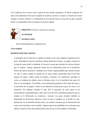 14


Es la redacción de un nuevo texto a partir de otro, donde exponemos, de forma compacta, las
ideas más importantes del escrito original (el resumen consiste en reducir el tamaño de el texto
original, sin hacer cambios). La elaboración de este tipo de textos es muy útil ya que te permite
probar si comprendiste bien lo expuesto en el texto original



              OBJETIVO: Conocer y practicar el resumen.

              ACTIVIDAD

              INSTRUCCIÓN:

       A) Leer detenidamente el siguiente texto.

Texto original

DISMINUCIÓN DEL OZONO

    A principios de los años 80, un satélite de tiempo envió unas imágenes espantosas de la
    tierra. Mostraban lo que los científicos temían desde hace tiempo: un agujero enorme en
    la capa de ozono sobre la Antártida. El ozono es un gas que contiene los mismos átomos
    que el oxígeno. Aunque representa menos de una millonésima parte de la atmósfera,
    forma una barrera protectora alrededor de la Tierra, imprescindible para muchas formas
    de vida el ozono impide la entrada de los rayos solares ultravioleta tipo B (UV-B),
    capaces de matar o dañar células de plantas y animales. En condiciones nórmalas, el
    ozono se remplaza tan rápido como se destruye, pero si en la atmósfera hay gases de
    cloro no se recompone. El resultado es una disminución progresiva de la capa de ozono y
    el desarrollo de un agujero. Hasta la era industrial existían pocos gases de cloro en la
    atmósfera. Sin embargo, durante el siglo XX, la presencia de estos gases se ha
    incrementado considerablemente, sobre todo la de los CFC (clorofluorocarbonos) que se
    emplea en la fabricación de extintores y neveras. Los gases clorados también se
    desprenden de disolventes químicos, como los que se emplean en el lavado en seco,
    permanecen en la atmósfera durante años. Los satélites muestran que la disminución del
    ozono está creciendo a nivel mundial. Algunos países han prohibido el uso de gases que
    dañan la capa de ozono, pero pasaran años antes de que su nivel empiece a descender.
 