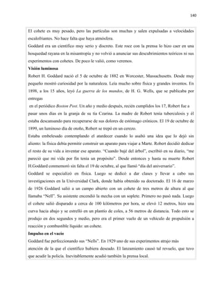 140


El cohete es muy pesado, pero las partículas son muchas y salen expulsadas a velocidades
escalofriantes. No hace falta que haya atmósfera.
Goddard era un científico muy serio y discreto. Este roce con la prensa lo hizo caer en una
hosquedad rayana en la misantropía y no volvió a anunciar sus descubrimientos teóricos ni sus
experimentos con cohetes. De poco le valió, como veremos.
Visión luminosa
Robert H. Goddard nació el 5 de octubre de 1882 en Worcester, Massachusetts. Desde muy
pequeño mostró curiosidad por la naturaleza. Leía mucho sobre física y grandes inventos. En
1898, a los 15 años, leyó La guerra de los mundos, de H. G. Wells, que se publicaba por
entregas
en el periódico Boston Post. Un año y medio después, recién cumplidos los 17, Robert fue a
pasar unos días en la granja de su tía Czarina. La madre de Robert tenía tuberculosis y él
estaba descansando para recuperarse de sus dolores de estómago crónicos. El 19 de octubre de
1899, un luminoso día de otoño, Robert se trepó en un cerezo.
Estaba embelesado contemplando el atardecer cuando lo asaltó una idea que lo dejó sin
aliento: la física debía permitir construir un aparato para viajar a Marte. Robert decidió dedicar
el resto de su vida a inventar ese aparato. “Cuando bajé del árbol”, escribió en su diario, “me
pareció que mi vida por fin tenía un propósito”. Desde entonces y hasta su muerte Robert
H.Goddard conmemoró sin falta el 19 de octubre, al que llamó “día del aniversario”.
Goddard se especializó en física. Luego se dedicó a dar clases y llevar a cabo sus
investigaciones en la Universidad Clark, donde había obtenido su doctorado. El 16 de marzo
de 1926 Goddard salió a un campo abierto con un cohete de tres metros de altura al que
llamaba “Nell”. Su asistente encendió la mecha con un soplete. Primero no pasó nada. Luego
el cohete salió disparado a cerca de 100 kilómetros por hora, se elevó 12 metros, hizo una
curva hacia abajo y se estrelló en un plantío de coles, a 56 metros de distancia. Todo esto se
produjo en dos segundos y medio, pero era el primer vuelo de un vehículo de propulsión a
reacción y combustible líquido: un cohete.
Impulso en el vacío
Goddard fue perfeccionando sus “Nells”. En 1929 uno de sus experimentos atrajo más
atención de la que el científico hubiera deseado. El lanzamiento causó tal revuelo, que tuvo
que acudir la policía. Inevitablemente acudió también la prensa local.
 