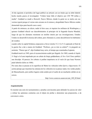 141


 Al día siguiente el periódico del lugar publicó un artículo con un titular que no debe haberle
 hecho mucha gracia al investigador: “Cohete lunar falla el objetivo por 238 799 millas y
 media”. Goddard se mudó a Roswell, Nuevo México, donde la gente no se metía con sus
 vecinos (quizá porque el vecino más cercano en el extenso y despoblado Nuevo México estaba
 demasiado lejos para hacerle caso a uno).
 A partir de entonces, en efecto, nadie le hizo caso, ni siquiera los militares de Washington, a
 quienes Goddard ofreció sus descubrimientos al principio de la Segunda Guerra Mundial,
 luego de que los alemanes mostraran un insólito interés por sus investigaciones. Estados
 Unidos no desarrolló la técnica del cohete, pero Alemania sí, como descubrieron los habitantes
 de Londres
 cuando sobre la capital británica empezaron a llover misiles V-2. Un V-2 capturado al final de
 la guerra fue a dar a manos de Goddard. “Profesor, ¿no es éste su cohete?”, le preguntó un
 asistente. “Parece que sí”, dijo Goddard muy serio, al tiempo que examinaba el aparato.
 Goddard murió en 1945, pero el reconocimiento acabó por llegarle. En 1969, cuando el Apolo
 11 llegó a la Luna impulsado por un cohete de linaje goddardiano, el New York Times publicó
 una disculpa. Al parecer, los cohetes sí podían impulsarse en el vacío (lo que Isaac Newton
 pudo haberles dicho en 1686).
 Por estos días se pasean en la superficie de Marte los vehículos robot Spirit y Opportunity. El
 yermo paisaje que muestran las cámaras de los vehículos no se parece nada a los verdes prados
 de Massachusetts, pero ambos lugares están unidos por el sueño de un muchacho subido en un
 cerezo.
                                               http://www.comoves.unam.mx/ant_109_02.html



Argumentación

Es mostrar una serie de razonamientos y pruebas convincentes para defender los juicios de valor
y refutar las opiniones contrarias con el objeto de probar o demostrar una proposición, o de
convencer a otros.
 