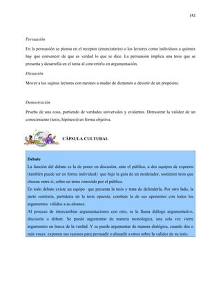 142




Persuasión

En la persuasión se piensa en el receptor (enunciatario) o los lectores como individuos a quienes
hay que convencer de que es verdad lo que se dice. La persuasión implica una tesis que se
presenta y desarrolla en el tema al convertirlo en argumentación.

Disuasión

Mover a los sujetos lectores con razones a mudar de dictamen o desistir de un propósito.



Demostración

Prueba de una cosa, partiendo de verdades universales y evidentes. Demostrar la validez de un
conocimiento (tesis, hipótesis) en forma objetiva.



                     CÁPSULA CULTURAL



 Debate
 La función del debate es la de poner en discusión, ante el público, a dos equipos de expertos
 (también puede ser en forma individual) que bajo la guía de un moderador, sostienen tesis que
 chocan entre sí, sobre un tema conocido por el público.
 En todo debate existe un equipo que presenta la tesis y trata de defenderla. Por otro lado, la
 parte contraria, partidaria de la tesis opuesta, combate la de sus oponentes con todos los
 argumentos válidos a su alcance.
 Al proceso de intercambiar argumentaciones con otro, se le llama diálogo argumentativo,
 discusión o debate. Se puede argumentar de manera monológica, una sola vez vierte
 argumentos en busca de la verdad. Y se puede argumentar de manera dialógica, cuando dos o
 más voces exponen sus razones para persuadir o disuadir a otros sobre la validez de su tesis.
 