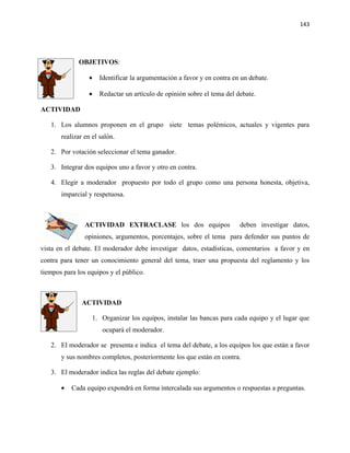 143




             OBJETIVOS:

                 •    Identificar la argumentación a favor y en contra en un debate.

                 •    Redactar un artículo de opinión sobre el tema del debate.

ACTIVIDAD

   1. Los alumnos proponen en el grupo siete temas polémicos, actuales y vigentes para
       realizar en el salón.

   2. Por votación seleccionar el tema ganador.

   3. Integrar dos equipos uno a favor y otro en contra.

   4. Elegir a moderador propuesto por todo el grupo como una persona honesta, objetiva,
       imparcial y respetuosa.



                ACTIVIDAD EXTRACLASE los dos equipos                     deben investigar datos,
                opiniones, argumentos, porcentajes, sobre el tema para defender sus puntos de
vista en el debate. El moderador debe investigar datos, estadísticas, comentarios a favor y en
contra para tener un conocimiento general del tema, traer una propuesta del reglamento y los
tiempos para los equipos y el público.



               ACTIVIDAD

                   1. Organizar los equipos, instalar las bancas para cada equipo y el lugar que
                       ocupará el moderador.

   2. El moderador se presenta e indica el tema del debate, a los equipos los que están a favor
       y sus nombres completos, posteriormente los que están en contra.

   3. El moderador indica las reglas del debate ejemplo:

       •   Cada equipo expondrá en forma intercalada sus argumentos o respuestas a preguntas.
 