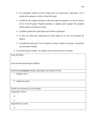 144


       •   Los integrantes cuentan con dos minutos para sus exposiciones personales con el
           sonido de la campana se indica el final del tiempo.

       •   Cuando los dos equipos terminan se abre una ronda de preguntas y se fija un número
           con el resto del grupo. Pregunta respuesta, si alguien quiere agregar otra pregunta
           deberá esperar nuevamente su turno.

       •   El público puede decir quién quiere que conteste su pregunta.

       •   Se abre un ronda para conclusiones de cada equipo ya no hay más preguntas de
           público.

       •   El moderador indica que si no se mantiene el orden y respeto en el grupo se puede dar
           por terminado el debate.

   4. El resto del grupo completa los cuadros con la información que se solicita:

Tema del debate:



Crear un título personal para el debate:


Redactar dos preguntas una para cada equipo con relación al tema
   1. Equipo a favor


   2. Equipo en contra


Escribir dos argumentos de cada equipo.
Argumentos a favor:

   •

   •
Argumentos en contra:

   
 