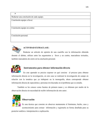 145


   
Redactar una conclusión de cada equipo.
Conclusión equipo a favor:


Conclusión equipo en contra:


Conclusión personal.




               ACTIVIDAD EXTRACLASE:

               Redactar un artículo de opinión de una cuartilla con la información obtenida
durante el debate, utilizar entre los argumentos a favor y en contra, marcadores textuales,
también marcadores de cierre en la conclusión personal.



                Instrumentos para obtener información directa

               En este apartado es preciso exponer en qué consiste el proceso para obtener
información directa en la investigación, en este caso se realizará la investigación de campo en
relación con la temática que ya trabajaste en la monografía, ahora corresponde obtener
información directa de especialista y personas involucradas en el problema que se estudia.

       También se les conoce como fuentes de primera mano y se obtienen por medio de la
observación directa sin necesidad de recibir información de otro autor.



              Observación

              Es una técnica que consiste en observar atentamente el fenómeno, hecho, caso y
              acontecimiento para extraer información y registrarla en forma detallada para su
posterior análisis e interpretación o explicación.
 