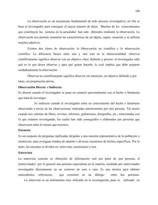 146


       La observación es un mecanismo fundamental de todo proceso investigativo; en ella se
basa el investigador para conseguir el mayor número de datos. Muchos de los conocimientos
que constituyen las ciencias en la actualidad han sido obtenidos mediante la observación. La
observación nos permite enumerar las características de un objeto, sujeto, situación y se utilizan
muchos adjetivos.
       Existen dos clases de observación: la Observación no científica y la observación
científica. La diferencia básica entre una y otra está en la intencionalidad: observar
científicamente significa observar con un objetivo claro, definido y preciso: el investigador sabe
qué es lo que desea observar y para qué quiere hacerlo, lo cual implica que debe preparar
cuidadosamente la observación.
       Observar no científicamente significa observar sin intención, sin objetivo definido y por
tanto, sin preparación previa.
Observación Directa e Indirecta
Es directa cuando el investigador se pone en contacto personalmente con el hecho o fenómeno
que trata de investigar.
             Es indirecta cuando el investigador entra en conocimiento del hecho o fenómeno
observando a través de las observaciones realizadas anteriormente por otra persona. Tal ocurre
cuando nos valemos de libros, revistas, informes, grabaciones, fotografías, etc., relacionadas con
lo que estamos investigando, los cuales han sido conseguidos o elaborados por personas que
observaron antes lo mismo que nosotros.
Encuesta
Es un conjunto de preguntas tipificadas dirigidas a una muestra representativa de la población o
institución, para averiguar estados de opinión o diversas cuestiones de hechos específicos. Por lo
tanto, las encuetas se dividen en: entrevista, cuestionario y test.
Entrevista
La entrevista consiste en obtención de información oral por parte de una persona, el
(entrevistado) por lo general una persona especialista en la materia, recabada por entrevistador
investigador directamente en un contexto de cara a cara. Es una técnica para obtener
antecedentes,    referencias,      que   consisten    en   un    diálogo   entre   dos   personas.
     La entrevista es un instrumento muy utilizado en la investigación, pues es      utilizado en
 