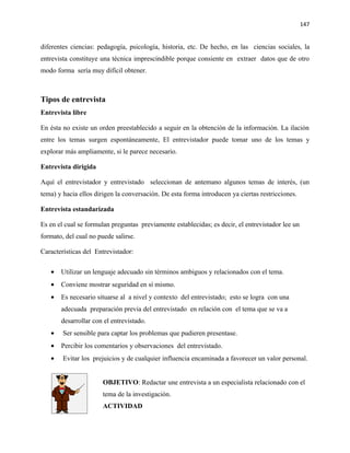 147


diferentes ciencias: pedagogía, psicología, historia, etc. De hecho, en las ciencias sociales, la
entrevista constituye una técnica imprescindible porque consiente en extraer datos que de otro
modo forma sería muy difícil obtener.



Tipos de entrevista
Entrevista libre

En ésta no existe un orden preestablecido a seguir en la obtención de la información. La ilación
entre los temas surgen espontáneamente, El entrevistador puede tomar uno de los temas y
explorar más ampliamente, si le parece necesario.

Entrevista dirigida

Aquí el entrevistador y entrevistado seleccionan de antemano algunos temas de interés, (un
tema) y hacia ellos dirigen la conversación. De esta forma introducen ya ciertas restricciones.

Entrevista estandarizada

Es en el cual se formulan preguntas previamente establecidas; es decir, el entrevistador lee un
formato, del cual no puede salirse.

Características del Entrevistador:

   •   Utilizar un lenguaje adecuado sin términos ambiguos y relacionados con el tema.
   •   Conviene mostrar seguridad en sí mismo.
   •   Es necesario situarse al a nivel y contexto del entrevistado; esto se logra con una
       adecuada preparación previa del entrevistado en relación con el tema que se va a
       desarrollar con el entrevistado.
   •    Ser sensible para captar los problemas que pudieren presentase.
   •   Percibir los comentarios y observaciones del entrevistado.
   •    Evitar los prejuicios y de cualquier influencia encaminada a favorecer un valor personal.


                       OBJETIVO: Redactar une entrevista a un especialista relacionado con el
                       tema de la investigación.
                       ACTIVIDAD
 