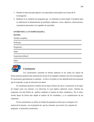148


   1. Diseñar la entrevista para aplicar a un especialista relacionado con el tema de la
       investigación.
   2. Redactar en tu cuaderno las preguntas que se realizarán al entrevistado. Considerar para
       su elaboración el planteamiento de problema, hipótesis o tesis, objetivos, observaciones,
       comentarios personales, los respaldos de autoridad.


   ENTREVISTA A UN ESPECIALISTA
   DATOS:
   Nombre completo:

   Profesión:

   Ocupación:

   Edad:

   Experiencia laboral:

   Otros:



                Cuestionario
                Los cuestionarios consisten en formas impresas en las cuales los sujetos de
forma anónima proporcionan información escrita al investigador mediante una serie de preguntas.
El cuestionario generalmente es anónimo no lleve el nombre ni otra identificación de la persona
que lo responde, ya que no interesan esos datos.
       El cuestionario permite el análisis de un mayor número de casos o situaciones en un lapso
de tiempo corto con relación a la entrevista, lo cual implica optimizar costos. Además las
respuestas son más fáciles de graficar mediante el manejo de datos estadísticos. Por lo tanto,
resulta llegar de forma más rápida al análisis de los resultados y a la cuantificación de las
respuestas.
       En los cuestionarios se utiliza un listado de preguntas escritas que se entregan a los
sujetos de la muestra, con el propósito de que las contesten por escrito. Ese conjunto de
preguntas se denomina cuestionario.
 
