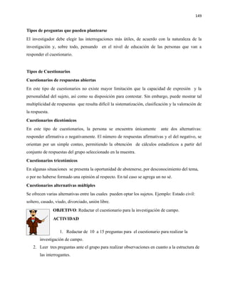 149


Tipos de preguntas que pueden plantearse
El investigador debe elegir las interrogaciones más útiles, de acuerdo con la naturaleza de la
investigación y, sobre todo, pensando en el nivel de educación de las personas que van a
responder el cuestionario.


Tipos de Cuestionarios
Cuestionarios de respuestas abiertas
En este tipo de cuestionarios no existe mayor limitación que la capacidad de expresión y la
personalidad del sujeto, así como su disposición para contestar. Sin embargo, puede mostrar tal
multiplicidad de respuestas que resulta difícil la sistematización, clasificación y la valoración de
la respuesta.
Cuestionarios dicotómicos
En este tipo de cuestionarios, la persona se encuentra únicamente           ante dos alternativas:
responder afirmativa o negativamente. El número de respuestas afirmativas y el del negativo, se
orientan por un simple conteo, permitiendo la obtención de cálculos estadísticos a partir del
conjunto de respuestas del grupo seleccionado en la muestra.
Cuestionarios tricotómicos
En algunas situaciones se presenta la oportunidad de abstenerse, por desconocimiento del tema,
o por no haberse formado una opinión al respecto. En tal caso se agrega un no sé.
Cuestionarios alternativas múltiples
Se ofrecen varias alternativas entre las cuales pueden optar los sujetos. Ejemplo: Estado civil:
soltero, casado, viudo, divorciado, unión libre.
                OBJETIVO: Redactar el cuestionario para la investigación de campo.
                ACTIVIDAD

                   1. Redactar de 10 a 15 preguntas para el cuestionario para realizar la
       investigación de campo.
   2. Leer tres preguntas ante el grupo para realizar observaciones en cuanto a la estructura de
       las interrogantes.
 