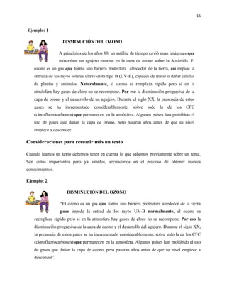 15


Ejemplo: 1

                       DISMINUCIÓN DEL OZONO

                   A principios de los años 80, un satélite de tiempo envió unas imágenes que
                   mostraban un agujero enorme en la capa de ozono sobre la Antártida. El
    ozono es un gas que forma una barrera protectora alrededor de la tierra, así impide la
    entrada de los rayos solares ultravioleta tipo B (UV-B), capaces de matar o dañar células
    de plantas y animales. Naturalmente, el ozono se remplaza rápido pero si en la
    atmósfera hay gases de cloro no se recompone. Por eso la disminución progresiva de la
    capa de ozono y el desarrollo de un agujero. Durante el siglo XX, la presencia de estos
    gases    se   ha   incrementado   considerablemente,   sobre   todo   la   de   los   CFC
    (clorofluorocarbonos) que permanecen en la atmósfera. Algunos países han prohibido el
    uso de gases que dañan la capa de ozono, pero pasaran años antes de que su nivel
    empiece a descender.

Consideraciones para resumir más un texto

Cuando leamos un texto debemos tener en cuenta lo que sabemos previamente sobre un tema.
Son datos importantes pero ya sabidos, secundarios en el proceso de obtener nuevos
conocimientos.

Ejemplo: 2

                        DISMINUCIÓN DEL OZONO

                   “El ozono es un gas que forma una barrera protectora alrededor de la tierra
                   pues impide la entrad de los rayos UV-B normalmente, el ozono se
    reemplaza rápido pero si en la atmosfera hay gases de cloro no se recompone. Por eso la
    disminución progresiva de la capa de ozono y el desarrollo del agujero. Durante el siglo XX,
    la presencia de estos gases se ha incrementado considerablemente, sobre todo la de los CFC
    (clorofluorocarbonos) que permanecen en la atmósfera. Algunos países han prohibido el uso
    de gases que dañan la capa de ozono, pero pasaran años antes de que su nivel empiece a
    descender”.
 