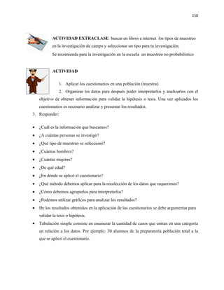 150




            ACTIVIDAD EXTRACLASE buscar en libros e internet los tipos de muestreo
            en la investigación de campo y seleccionar un tipo para tu investigación.
            Se recomienda para la investigación en la escuela un muestreo no probabilístico


            ACTIVIDAD

                1. Aplicar los cuestionarios en una población (muestra).
                2. Organizar los datos para después poder interpretarlos y analizarlos con el
    objetivo de obtener información para validar la hipótesis o tesis. Una vez aplicados los
    cuestionarios es necesario analizar y presentar los resultados.
3. Responder:

•   ¿Cuál es la información que buscamos?
•   ¿A cuántas personas se investigó?
•   ¿Qué tipo de muestreo se seleccionó?
•   ¿Cuántos hombres?
•   ¿Cuántas mujeres?
•   ¿De qué edad?
•   ¿En dónde se aplicó el cuestionario?
•   ¿Qué método debemos aplicar para la recolección de los datos que requerimos?
•   ¿Cómo debemos agruparlos para interpretarlos?
•   ¿Podemos utilizar gráficos para analizar los resultados?
•   De los resultados obtenidos en la aplicación de los cuestionarios se debe argumentar para
    validar la tesis o hipótesis.
•   Tabulación simple consiste en enumerar la cantidad de casos que entran en una categoría
    en relación a los datos. Por ejemplo: 30 alumnos de la preparatoria población total a la
    que se aplicó el cuestionario.
 