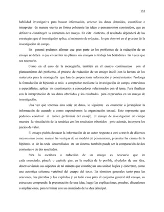 152


habilidad investigativa para buscar información, ordenar los datos obtenidos, cuantificar e
interpretar de manera escrita en forma coherente las ideas o pensamientos construidos, que en
definitiva constituyen la estructura del ensayo. En este contexto, el resultado dependerá de las
estrategias que el investigador aplica, al momento de redactar, lo que observó en el proceso de la
investigación de campo.
       En general podemos afirmar que gran parte de los problemas de la redacción de un
ensayo se deben a que el escritor no planea sus ensayos ni trabaja los borradores las veces que
sea necesario.
       Como en el caso de la monografía, también en el ensayo continuamos                  con el
planteamiento del problema, el proceso de redacción de un ensayo inició con la lectura de los
materiales para la monografía que han de proporcionar información y conocimientos. Prolonga
la formulación de hipótesis o tesis a comprobar mediante la investigación de campo, entrevistas
a especialistas, aplicar los cuestionarios a conocedores relacionados con el tema. Para finalizar
con la interpretación de los datos obtenidos y los resultados para expresarlos en un ensayo de
investigación.
       Una vez que tenemos esta serie de datos, lo siguiente es enumerar o jerarquizar la
información de acuerdo a como expondremos la organización textual. Esto representa que
podemos construir el índice preliminar del ensayo. El ensayo de investigación de campo
muestra la vinculación de la temática con los resultados obtenidos pero además, incorpora los
juicios de valor.
       El ensayo podría destacar la información de un autor respecto a otro a través de diversos
mecanismos como: marcar las ventajas de un modelo de pensamiento, presentar las causas de la
hipótesis o de las tesis desarrolladas en un sistema, también puede ser la comparación de dos
corrientes o de dos resultados.
       Para      la   escritura   o   redacción   de   un   ensayo     es   necesario   que    en
cada enunciado, párrafo o capítulo gire, en la medida de lo posible, alrededor de una idea,
desenvolviendo sus aspectos de tal manera que constituyan una unidad lógica y coherente, como
una auténtica columna vertebral del cuerpo del texto. En términos generales tanto para las
oraciones, los párrafos y los capítulos y en todo caso para el conjunto general del ensayo, su
estructura comprende: la presentación de una idea, luego las explicaciones, pruebas, discusiones
o ampliaciones, para terminar con un enunciado de la idea principal.
 