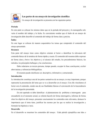 153




               Las partes de un ensayo de investigación científica
               Un ensayo de investigación se presenta con las siguientes partes:


Portada
En este parte se colocan los mismos datos que en la portada del proyecto y la monografía solo
varia el nombre del trabajo y la fecha. Es conveniente resaltar que el título de un ensayo de
investigación debe describir el contenido del trabajo de forma clara y precisa.
Índice
En este lugar se colocan de manera esquemática los temas que comprende el contenido del
ensayo presentado.
Resumen
Esta parte del ensayo tiene como objetivo orientar al lector a identificar la relevancia del
contenido básico de la temática de forma rápida y exacta. El contenido del resumen debe expresar
de forma clara y breve: los objetivos y el alcance del estudio, los procedimientos básicos, los
métodos, los principales hallazgos y las conclusiones.
         Debe redactarse en tercera persona, tiempo pasado, excepto la frase concluyente; excluir
abreviaturas y referencias bibliográficas.
         El resumen puede clasificarse en: descriptivo, informativo y estructurado.
Introducción
La introducción constituye una de las partes sustantivas de un ensayo, es muy importante, porque
representa la presentación del tema que se va a desarrollar en el ensayo. Con ella vinculamos al
lector con el contenido, siendo una de sus finalidades básicas el convencerlo de la trascendencia
de la investigación presentada.
         En este apartado se debe identificar el planteamiento de problema o interrogante para
encuadrarlo en el momento actual, se exhorta hacerlo de forma interrogativa, informar de forma
clara los objetivos del ensayo, presentar concisamente los contenidos más relevantes, destacar la
importancia que el tema tiene, justificar las razones por las que se realiza la investigación y
formular las hipótesis o tesis.
Desarrollo
En el desarrollo se muestran los contenidos del ensayo. Cada párrafo ejemplifica una idea o
 