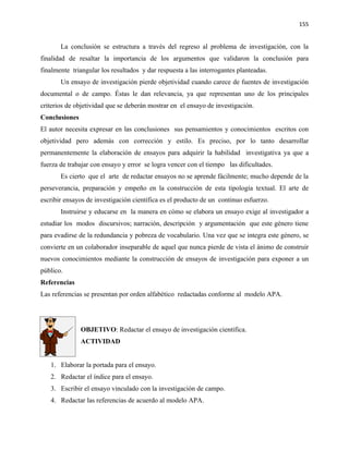 155


       La conclusión se estructura a través del regreso al problema de investigación, con la
finalidad de resaltar la importancia de los argumentos que validaron la conclusión para
finalmente triangular los resultados y dar respuesta a las interrogantes planteadas.
       Un ensayo de investigación pierde objetividad cuando carece de fuentes de investigación
documental o de campo. Éstas le dan relevancia, ya que representan uno de los principales
criterios de objetividad que se deberán mostrar en el ensayo de investigación.
Conclusiones
El autor necesita expresar en las conclusiones sus pensamientos y conocimientos escritos con
objetividad pero además con corrección y estilo. Es preciso, por lo tanto desarrollar
permanentemente la elaboración de ensayos para adquirir la habilidad investigativa ya que a
fuerza de trabajar con ensayo y error se logra vencer con el tiempo las dificultades.
       Es cierto que el arte de redactar ensayos no se aprende fácilmente; mucho depende de la
perseverancia, preparación y empeño en la construcción de esta tipología textual. El arte de
escribir ensayos de investigación científica es el producto de un continuo esfuerzo.
       Instruirse y educarse en la manera en cómo se elabora un ensayo exige al investigador a
estudiar los modos discursivos; narración, descripción y argumentación que este género tiene
para evadirse de la redundancia y pobreza de vocabulario. Una vez que se integra este género, se
convierte en un colaborador inseparable de aquel que nunca pierde de vista el ánimo de construir
nuevos conocimientos mediante la construcción de ensayos de investigación para exponer a un
público.
Referencias
Las referencias se presentan por orden alfabético redactadas conforme al modelo APA.




               OBJETIVO: Redactar el ensayo de investigación científica.
               ACTIVIDAD


   1. Elaborar la portada para el ensayo.
   2. Redactar el índice para el ensayo.
   3. Escribir el ensayo vinculado con la investigación de campo.
   4. Redactar las referencias de acuerdo al modelo APA.
 