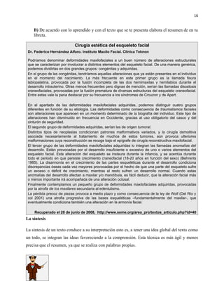 16


    B) De acuerdo con lo aprendido y con el texto que se te presenta elabora el resumen de en tu
    libreta.

                             Cirugía estética del esqueleto facial
 Dr. Federico Hernández Alfaro. Instituto Maxilo Facial. Clínica Teknon

 Podríamos denominar deformidades maxilofaciales a un buen número de alteraciones estructurales
 que se caracterizan por involucrar a distintos elementos del esqueleto facial. De una manera genérica,
 podemos dividirlas en dos grandes grupos: congénitas y adquiridas.
 En el grupo de las congénitas, tendríamos aquellas alteraciones que ya están presentes en el individuo
 en el momento del nacimiento. La más frecuente en este primer grupo es la llamada fisura
 labiopalatina, provocada por la fusión incompleta de las dos hemimaxilas y hemilabios durante el
 desarrollo intrauterino. Otras menos frecuentes pero dignas de mención, serían las llamadas disostosis
 craneofaciales, provocadas por la fusión prematura de diversas estructuras del esqueleto craneofacial.
 Entre estas vale la pena destacar por su frecuencia a los síndromes de Crouzon y de Apert.

 En el apartado de las deformidades maxilofaciales adquiridas, podemos distinguir cuatro grupos
 diferentes en función de su etiología. Las deformidades como consecuencia de traumatismos faciales
 son alteraciones que aparecen en un momento determinado de la biografía del individuo. Este tipo de
 alteraciones han disminuido en frecuencia en Occidente, gracias al uso obligatorio del casco y del
 cinturón de seguridad.
 El segundo grupo de deformidades adquiridas, serían las de origen tumoral.
 Distintos tipos de neoplasias condicionan patrones malformativos variados, y la cirugía demolitiva
 asociada necesariamente al tratamiento de muchos de estos tumores, aún provoca ulteriores
 malformaciones cuya reconstrucción se recoge bajo el epígrafe de cirugía reconstructiva maxilofacial.
 El tercer grupo de las deformidades maxilofaciales adquiridas lo integran las llamadas anomalías del
 desarrollo. Están provocadas por el desarrollo insuficiente o excesivo de uno o varios elementos del
 esqueleto facial. Esta alteración del esqueleto se instaura durante la infancia, y se acentúa durante
 todo el periodo en que persiste crecimiento craneofacial (18-20 años en función del sexo) (Behrents
 1985). La disarmonía en el crecimiento de las partes esqueléticas durante el desarrollo condiciona
 discrepancias óseas cada vez mayores provocadas por el hecho de que una parte del esqueleto sufre
 un exceso o déficit de crecimiento, mientras el resto sufren un desarrollo normal. Cuando estas
 anomalías del desarrollo afectan a maxilar y/o mandíbula, es fácil deducir, que la alteración facial más
 o menos importante irá acompañada de una alteración oclusal.
 Finalmente contemplamos un pequeño grupo de deformidades maxilofaciales adquiridas, provocadas
 por la atrofia de los maxilares secundaria al edentulismo.
 La pérdida precoz de piezas provoca a medio plazo y como consecuencia de la ley de Wolf (Del Río y
 col 2001) una atrofia progresiva de las bases esqueléticas –fundamentalmente del maxilar-, que
 eventualmente condiciona también una alteración en la armonía facial.

     Recuperado el 28 de junio de 2008, http://www.seme.org/area_pro/textos_articulo.php?id=40
La síntesis

La síntesis de un texto conduce a su interpretación esto es, a tener una idea global del texto como
un todo, se integran las ideas favoreciendo a la comprensión. Esta técnica es más ágil y menos
precisa que el resumen, ya que se realiza con palabras propias.
 