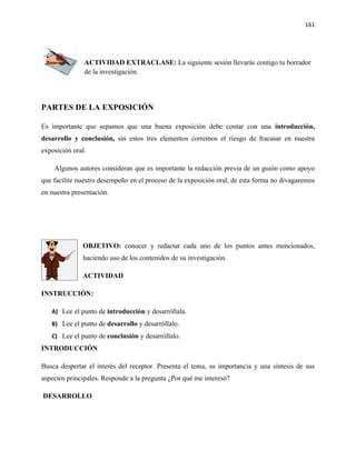 161




               ACTIVIDAD EXTRACLASE: La siguiente sesión llevarás contigo tu borrador
               de la investigación.




PARTES DE LA EXPOSICIÓN

Es importante que sepamos que una buena exposición debe contar con una introducción,
desarrollo y conclusión, sin estos tres elementos corremos el riesgo de fracasar en nuestra
exposición oral.

    Algunos autores consideran que es importante la redacción previa de un guión como apoyo
que facilite nuestro desempeño en el proceso de la exposición oral, de esta forma no divagaremos
en nuestra presentación.




              OBJETIVO: conocer y redactar cada uno de los puntos antes mencionados,
              haciendo uso de los contenidos de su investigación.

              ACTIVIDAD

INSTRUCCIÓN:

   A) Lee el punto de introducción y desarróllala.
   B) Lee el punto de desarrollo y desarróllalo.
   C) Lee el punto de conclusión y desarróllalo.
INTRODUCCIÓN

Busca despertar el interés del receptor. Presenta el tema, su importancia y una síntesis de sus
aspectos principales. Responde a la pregunta ¿Por qué me interesó?

DESARROLLO
 