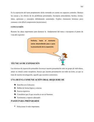162


Es la exposición del tema propiamente dicho tomando en cuenta sus aspectos centrales. Destaca
las causas y los efectos de los problemas presentados. Incorpora antecedentes, hechos, teorías,
ideas, opiniones y conceptos debidamente sustentados. Explica claramente términos poco
comunes o de difícil comprensión (tecnicismos).

CONCLUSIÓN

Resume las ideas importantes para destacar lo fundamental del tema e incorporar el punto de
vista del expositor.


                          Perfecto,   hasta   el   momento
                          vamos desarrollando paso a paso
                          la presentación de tu exposición.




TÉCNICAS DE EXPOSICIÓN

Las técnicas de exposición pretenden favorecer nuestra presentación ante un grupo de individuos,
atraer su interés como receptores, buscar que nuestra presentación sea todo un éxito, ya que se
trata de nuestra investigación, aquello que nosotros conocemos.

UNA BUENA COMUNICACIÓN ORAL REQUIERE DE

     Sencillez en el discurso.
     Hablar de forma lógica y concisa.
     Fuerza expresiva.
     Considerar que el que escucha es un ser humano.
     Vestimenta y aspecto adecuado.
PASOS PARA PREPARARSE

       Seleccionar lo más importante.
 